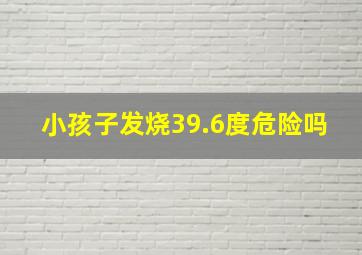 小孩子发烧39.6度危险吗