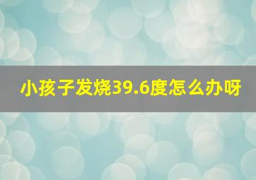 小孩子发烧39.6度怎么办呀