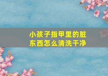 小孩子指甲里的脏东西怎么清洗干净