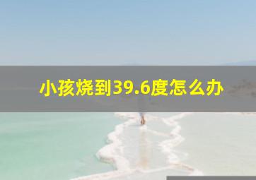 小孩烧到39.6度怎么办