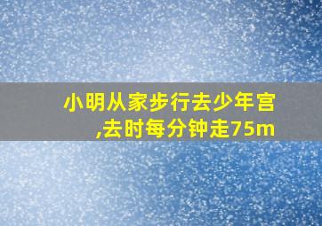 小明从家步行去少年宫,去时每分钟走75m