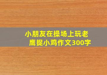 小朋友在操场上玩老鹰捉小鸡作文300字