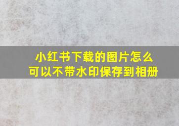 小红书下载的图片怎么可以不带水印保存到相册