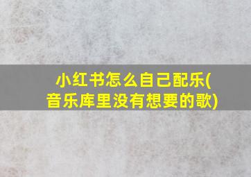 小红书怎么自己配乐(音乐库里没有想要的歌)