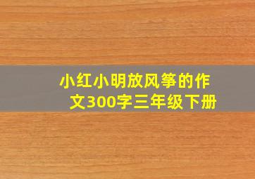 小红小明放风筝的作文300字三年级下册