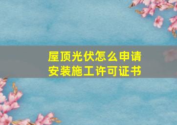 屋顶光伏怎么申请安装施工许可证书