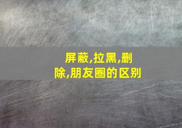 屏蔽,拉黑,删除,朋友圈的区别