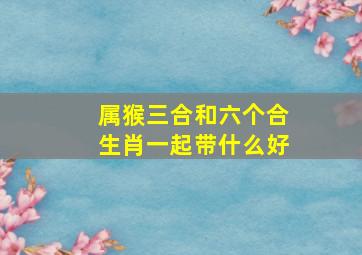 属猴三合和六个合生肖一起带什么好