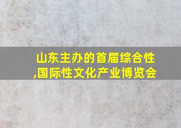 山东主办的首届综合性,国际性文化产业博览会