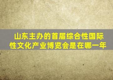 山东主办的首届综合性国际性文化产业博览会是在哪一年