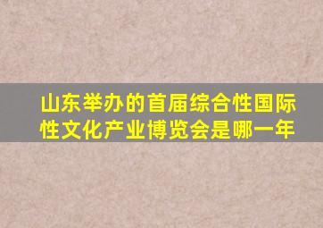 山东举办的首届综合性国际性文化产业博览会是哪一年