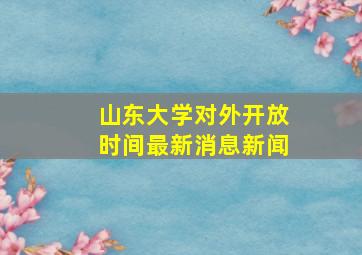 山东大学对外开放时间最新消息新闻