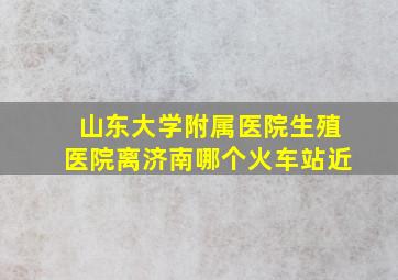 山东大学附属医院生殖医院离济南哪个火车站近