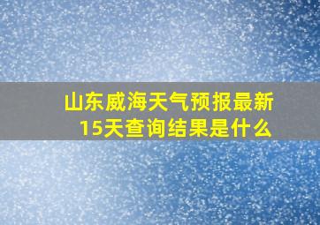 山东威海天气预报最新15天查询结果是什么