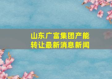 山东广富集团产能转让最新消息新闻