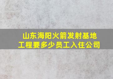 山东海阳火箭发射基地工程要多少员工入住公司