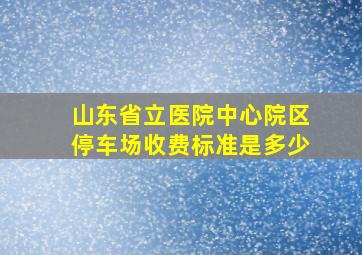 山东省立医院中心院区停车场收费标准是多少