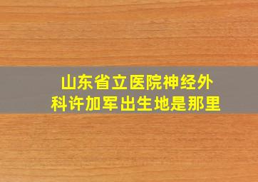 山东省立医院神经外科许加军出生地是那里