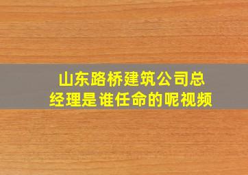 山东路桥建筑公司总经理是谁任命的呢视频