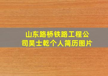 山东路桥铁路工程公司吴士乾个人简历图片