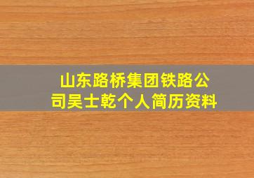 山东路桥集团铁路公司吴士乾个人简历资料