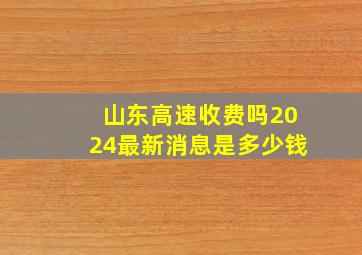 山东高速收费吗2024最新消息是多少钱