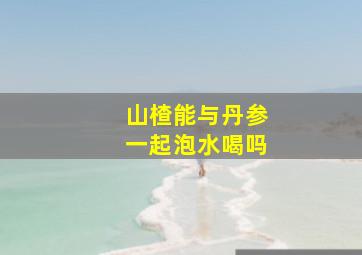 山楂能与丹参一起泡水喝吗