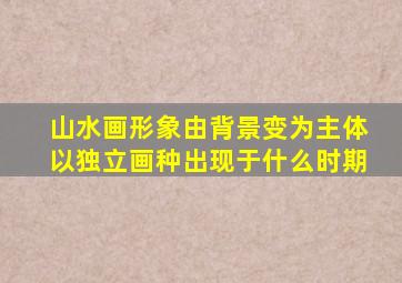 山水画形象由背景变为主体以独立画种出现于什么时期