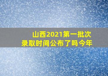 山西2021第一批次录取时间公布了吗今年