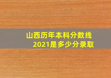 山西历年本科分数线2021是多少分录取