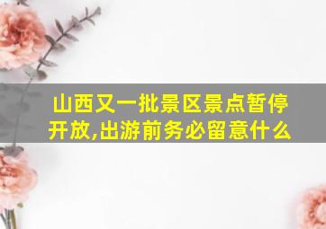 山西又一批景区景点暂停开放,出游前务必留意什么