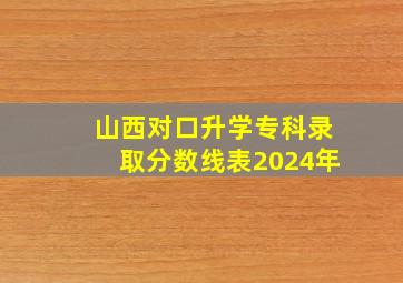 山西对口升学专科录取分数线表2024年