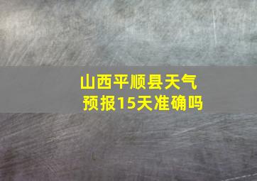 山西平顺县天气预报15天准确吗