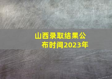 山西录取结果公布时间2023年