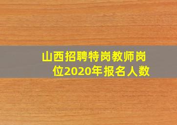 山西招聘特岗教师岗位2020年报名人数