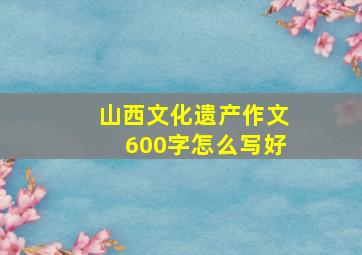 山西文化遗产作文600字怎么写好