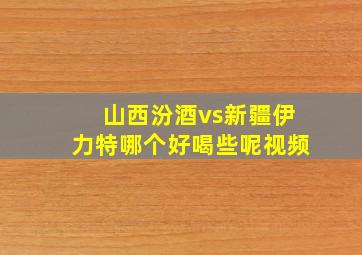 山西汾酒vs新疆伊力特哪个好喝些呢视频