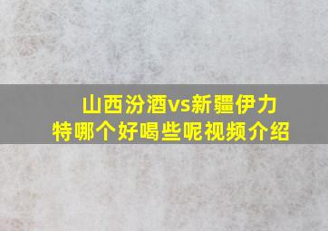 山西汾酒vs新疆伊力特哪个好喝些呢视频介绍