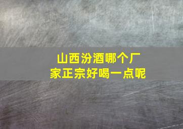 山西汾酒哪个厂家正宗好喝一点呢