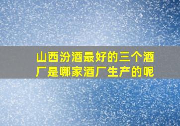 山西汾酒最好的三个酒厂是哪家酒厂生产的呢