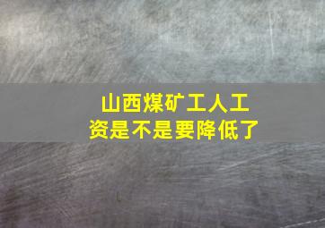 山西煤矿工人工资是不是要降低了