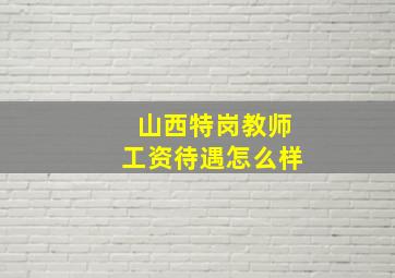 山西特岗教师工资待遇怎么样