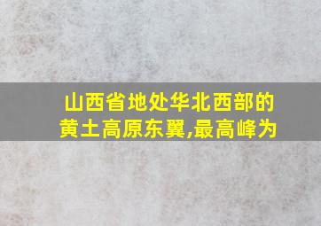 山西省地处华北西部的黄土高原东翼,最高峰为