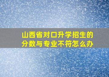 山西省对口升学招生的分数与专业不符怎么办