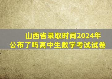 山西省录取时间2024年公布了吗高中生数学考试试卷