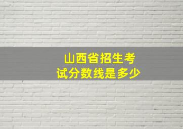 山西省招生考试分数线是多少