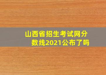 山西省招生考试网分数线2021公布了吗