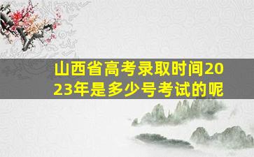 山西省高考录取时间2023年是多少号考试的呢