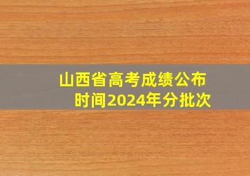 山西省高考成绩公布时间2024年分批次