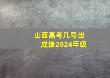 山西高考几号出成绩2024年级